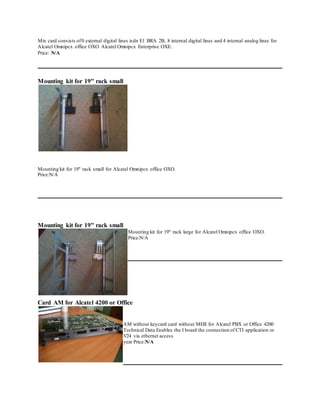 Mix card consists of0 external digital lines isdn E1 BRA 2B, 8 internal digital lines and 4 internal analog lines for
Alcatel Omnipcx office OXO Alcatel Omnipcx Enterprise OXE.
Price: N/A
Mounting kit for 19" rack small
Mounting kit for 19" rack small for Alcatel Omnipcx office OXO.
Price:N/A
Mounting kit for 19" rack small
Mounting kit for 19" rack large for Alcatel Omnipcx office OXO.
Price:N/A
Card AM for Alcatel 4200 or Office
AM without keycard card without MEB for Alcatel PBX or Office 4200
Technical Data Enables the I board the connection of CTI application or
V24 via ethernet access
year Price:N/A
 