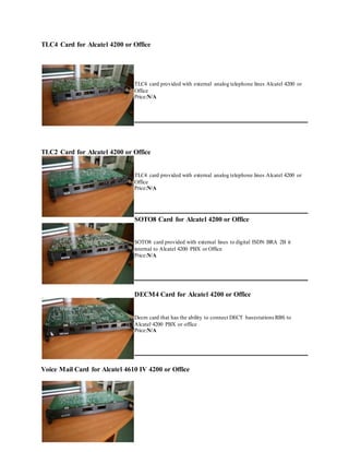 TLC4 Card for Alcatel 4200 or Office
TLC4 card provided with external analog telephone lines Alcatel 4200 or
Office
Price:N/A
TLC2 Card for Alcatel 4200 or Office
TLC4 card provided with external analog telephone lines Alcatel 4200 or
Office
Price:N/A
SOTO8 Card for Alcatel 4200 or Office
SOTO8 card provided with external lines to digital ISDN BRA 2B it
internal to Alcatel 4200 PBX or Office
Price:N/A
DECM4 Card for Alcatel 4200 or Office
Decm card that has the ability to connect DECT basestations RBS to
Alcatel 4200 PBX or office
Price:N/A
Voice Mail Card for Alcatel 4610 IV 4200 or Office
 