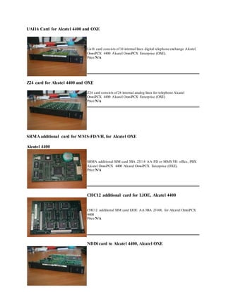 UAI16 Card for Alcatel 4400 and OXE
Ua16 card consists of16 internal lines digital telephone exchange Alcatel
OmniPCX 4400 Alcatel OmniPCX Enterprise (OXE).
Price:N/A
Z24 card for Alcatel 4400 and OXE
Z24 card consists of24 internal analog lines for telephone Alcatel
OmniPCX 4400 Alcatel OmniPCX Enterprise (OXE)
Price:N/A
SRMA additional card for MMS-FD/VH, for Alcatel OXE
Alcatel 4400
SRMA additional SIM card 3BA 23114 AA-FD or MMS VH office, PBX
Alcatel OmniPCX 4400 Alcatel OmniPCX Enterprise (OXE).
Price:N/A
CHC12 additional card for LIOE, Alcatel 4400
CHC12 additional SIM card LIOE AA 3BA 23168, for Alcatel OmniPCX
4400
Price:N/A
NDDi card to Alcatel 4400, Alcatel OXE
 