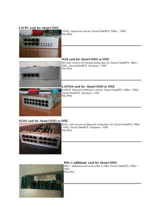 CoCPU card for Alcatel OXO
CoCPU coprocesorcard for Alcatel OmniPCX Office - OXO
Price:N/A
SLI4 card for Alcatel OXO or OXE
SLI card consists of4 internal analog lines for Alcatel OmniPCX Office -
OXO, Alcatel OmniPCX Enterprise - OXE
Price:N/A
LANX16 card for Alcatel OXO or OXE
LANX16 Ethernet LANSwitch card for Alcatel OmniPCX Office - OXO,
Alcatel OmniPCX Enterprise - OXE
Price:N/A
SLI16 card for Alcatel OXO or OXE
SLI16 card consists of16internal analog lines for Alcatel OmniPCX Office
- OXO, Alcatel OmniPCX Enterprise - OXE
Price:N/A
HSL-1 additional card for Alcatel OXO
HSL-1 additional card used to link to office Alcatel OmniPCX Office -
OXO
Price:N/A
 