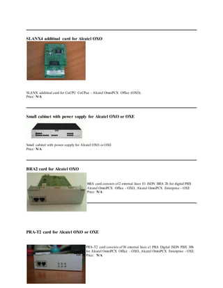 SLANX4 additinal card for Alcatel OXO
SLANX additinal card for CoCPU CoCPue - Alcatel OmniPCX Office (OXO).
Price: N/A
Small cabinet with power supply for Alcatel OXO or OXE
Small cabinet with power supply for Alcatel OXO or OXE
Price: N/A
BRA2 card for Alcatel OXO
BRA card consists of2 external lines E1 ISDN BRA 2b for digital PBX
Alcatel OmniPCX Office - OXO, Alcatel OmniPCX Enterprise - OXE
Price: N/A
PRA-T2 card for Alcatel OXO or OXE
PRA-T2 card consists of30 external lines e1 PRA Digital ISDN PBX 30b
for Alcatel OmniPCX Office - OXO, Alcatel OmniPCX Enterprise - OXE
Price: N/A
 