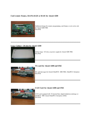 Card remote Frames, RA1M, RA2E or RA1E for Alcatel 4200
Additional charge for remote programming card frames or ra1e ra1m ra2e
for Alcatel 4200 PBX
Price:N/A
Large Cabinet / 20 slots for Alcatel 4200
Cabinet large / 20 slots,no power supply for Alcatel 4200 PBX
Price:N/A
VG card for Alcatel 4400 and OXE
VG card messages for Alcatel OmniPCX 4400 PBX, OmniPCX Enterprise
Price:N/A
UA32 Card for Alcatel 4400 and OXE
UA32 card equipped with 32 internal lines digital telephone exchange or
OmniPCX 4400 Alcatel OmniPCX Enterprise (OXE)
Price:N/A
 