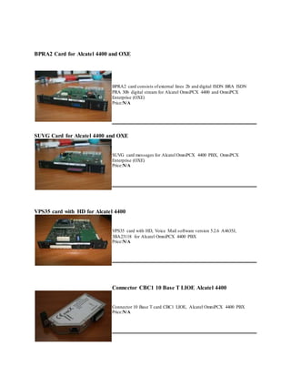 BPRA2 Card for Alcatel 4400 and OXE
BPRA2 card consists ofexternal lines 2b and digital ISDN BRA ISDN
PRA 30b digital stream for Alcatel OmniPCX 4400 and OmniPCX
Enterprise (OXE)
Price:N/A
SUVG Card for Alcatel 4400 and OXE
SUVG card messages for Alcatel OmniPCX 4400 PBX, OmniPCX
Enterprise (OXE)
Price:N/A
VPS35 card with HD for Alcatel 4400
VPS35 card with HD, Voice Mail software version 5.2.6 A4635J,
3BA23118 for Alcatel OmniPCX 4400 PBX
Price:N/A
Connector CBC1 10 Base T LIOE Alcatel 4400
Connector 10 Base T card CBC1 LIOE, Alcatel OmniPCX 4400 PBX
Price:N/A
 