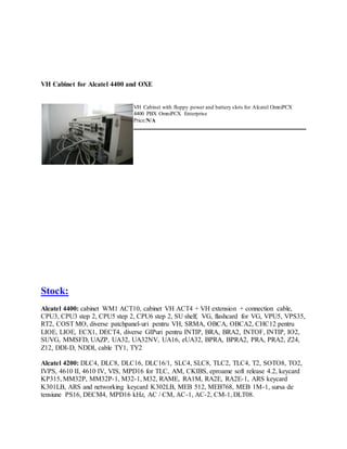 VH Cabinet for Alcatel 4400 and OXE
VH Cabinet with floppy power and battery slots for Alcatel OmniPCX
4400 PBX OmniPCX Enterprise
Price:N/A
Stock:
Alcatel 4400: cabinet WM1 ACT10, cabinet VH ACT4 + VH extension + connection cable,
CPU3, CPU3 step 2, CPU5 step 2, CPU6 step 2, SU shelf, VG, flashcard for VG, VPU5, VPS35,
RT2, COST MO, diverse patchpanel-uri pentru VH, SRMA, OBCA, OBCA2, CHC12 pentru
LIOE, LIOE, ECX1, DECT4, diverse GIPuri pentru INTIP, BRA, BRA2, INTOF, INTIP, IO2,
SUVG, MMSFD, UAZP, UA32, UA32NV, UA16, eUA32, BPRA, BPRA2, PRA, PRA2, Z24,
Z12, DDI-D, NDDI, cable TY1, TY2
Alcatel 4200: DLC4, DLC8, DLC16, DLC16/1, SLC4, SLC8, TLC2, TLC4, T2, SOTO8, TO2,
IVPS, 4610 II, 4610 IV, VIS, MPD16 for TLC, AM, CKIBS, eproame soft release 4.2, keycard
KP315, MM32P, MM32P-1, M32-1, M32, RAME, RA1M, RA2E, RA2E-1, ARS keycard
K301LB, ARS and networking keycard K302LB, MEB 512, MEB768, MEB 1M-1, sursa de
tensiune PS16, DECM4, MPD16 kHz, AC / CM, AC-1, AC-2, CM-1, DLT08.
 