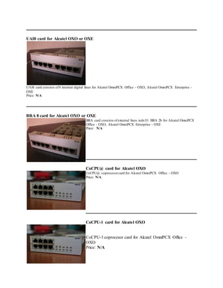 UAI8 card for Alcatel OXO or OXE
UAI8 card consists of8 internal digital lines for Alcatel OmniPCX Office - OXO, Alcatel OmniPCX Enterprise -
OXE
Price: N/A
BRA 8 card for Alcatel OXO or OXE
BRA card consists ofexternal lines isdn E1 BRA 2b for Alcatel OmniPCX
Office - OXO, Alcatel OmniPCX Enterprise - OXE
Price: N/A
CoCPU@ card for Alcatel OXO
CoCPU@ coprocesorcard for Alcatel OmniPCX Office - OXO
Price: N/A
CoCPU-1 card for Alcatel OXO
CoCPU-1 coprocesor card for Alcatel OmniPCX Office -
OXO
Price: N/A
 