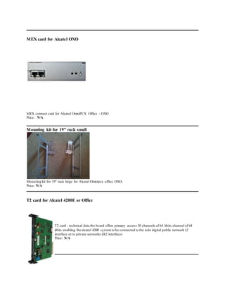 MEX card for Alcatel OXO
MEX connect card for Alcatel OmniPCX Office - OXO
Price: N/A
Mounting kit for 19" rack small
Mounting kit for 19" rack large for Alcatel Omnipcx office OXO.
Price: N/A
T2 card for Alcatel 4200E or Office
T2 card - technical data the board offers primary access 30 channels of 64 kbits channel of 64
kbits enabling the alcatel 4200 systemto be connected to the isdn digital public network t2
interface or to private networks dlt2 interfaces
Price: N/A
 