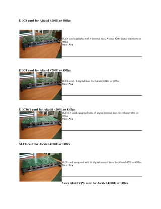 DLC8 card for Alcatel 4200E or Office
DLC8 card equipped with 8 internal lines Alcatel 4200 digital telephone or
Office
Price: N/A
DLC4 card for Alcatel 4200E or Office
DLC4 card - 4 digital lines for Alcatel 4200e or Office
Price: N/A
DLC16/1 card for Alcatel 4200E or Office
DLC16/1 card equipped with 16 digital internal lines for Alcatel 4200 or
Office
Price: N/A
SLC8 card for Alcatel 4200E or Office
SLC8 card equipped with 16 digital internal lines for Alcatel 4200 or Office
Price: N/A
Voice Mail IVPS card for Alcatel 4200E or Office
 