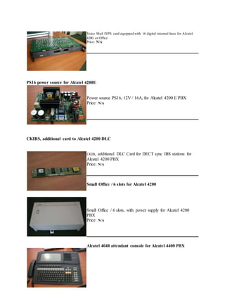 Voice Mail IVPS card equipped with 16 digital internal lines for Alcatel
4200 or Office
Price: N/A
PS16 power source for Alcatel 4200E
Power source PS16, 12V / 16A, for Alcatel 4200 E PBX
Price: N/A
CKIBS, additional card to Alcatel 4200 DLC
CKIB, additional DLC Card for DECT sync IBS stations for
Alcatel 4200 PBX
Price: N/A
Small Office / 6 slots for Alcatel 4200
Small Office / 6 slots, with power supply for Alcatel 4200
PBX
Price: N/A
Alcatel 4048 attendant console for Alcatel 4400 PBX
 