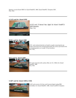 Operator console Alcatel 4048 for Alcatel OmniPCX 4400 Alcatel OmniPCX Enterprise OXE
Price: N/A
eUA32 card for Alcatel OXE
eUA32 card, 32 internal lines digital for Alcatel OmniPCX
4400 Enterprise
Price: N/A
ECX1 card for Alcatel 4400
ECX1 card, technical data the ecx board is coupler connecting the cpu
boards connected to the on board ethernet link dtes such as cpu board or the
systemmanagement pc via eight 10 base interfaces
Price: N/A
RT2 card for Alcatel 4400
RT2 card connection with another office, by T2, 2 Mbit/s for Alcatel
OmniPCX 4400
Price: N/A
UAZP card for Alcatel 4400 or OXE
UAZP card consists of16 lines and 8 internal digital analog PBX
internallines for Alcatel OmniPCX 4400, Alcatel omniPCX Enterprise
 