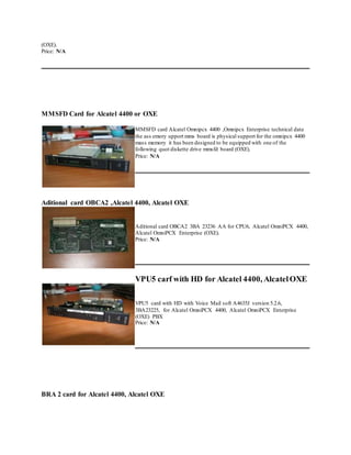 (OXE).
Price: N/A
MMSFD Card for Alcatel 4400 or OXE
MMSFD card Alcatel Omnipcx 4400 ,Omnipcx Enterprise technical data
the ass emory upport mms board is physical support for the omnipcx 4400
mass memory it has been designed to be equipped with one of the
following quot diskette drive mmsfd board (OXE).
Price: N/A
Aditional card OBCA2 ,Alcatel 4400, Alcatel OXE
Aditional card OBCA2 3BA 23236 AA for CPU6, Alcatel OmniPCX 4400,
Alcatel OmniPCX Enterprise (OXE).
Price: N/A
VPU5 carf with HD for Alcatel 4400, AlcatelOXE
VPU5 card with HD with Voice Mail soft A4635J version 5.2.6,
3BA23225, for Alcatel OmniPCX 4400, Alcatel OmniPCX Enterprise
(OXE) PBX
Price: N/A
BRA 2 card for Alcatel 4400, Alcatel OXE
 