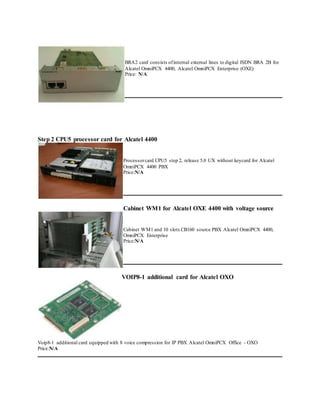 BRA2 card consists ofinternal external lines to digital ISDN BRA 2B for
Alcatel OmniPCX 4400, Alcatel OmniPCX Enterprise (OXE)
Price: N/A
Step 2 CPU5 processor card for Alcatel 4400
Processorcard CPU5 step 2, release 5.0 UX without keycard for Alcatel
OmniPCX 4400 PBX
Price:N/A
Cabinet WM1 for Alcatel OXE 4400 with voltage source
Cabinet WM1 and 10 slots CB160 source PBX Alcatel OmniPCX 4400,
OmniPCX Enterprise
Price:N/A
VOIP8-1 additional card for Alcatel OXO
Voip8-1 additional card equipped with 8 voice compression for IP PBX Alcatel OmniPCX Office - OXO
Price:N/A
 