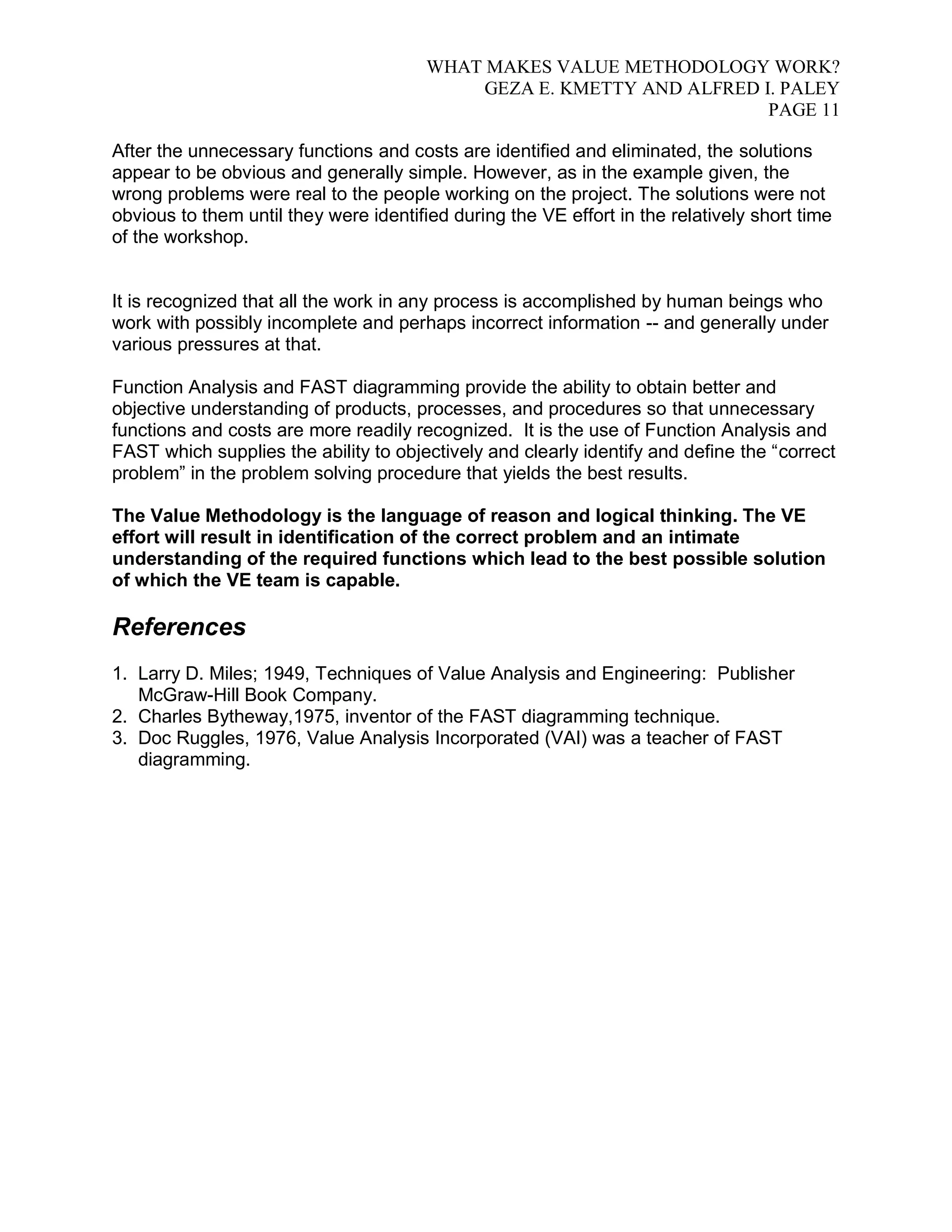 WHAT MAKES VALUE METHODOLOGY WORK? 
GEZA E. KMETTY AND ALFRED I. PALEY 
PAGE 11 
After the unnecessary functions and costs are identified and eliminated, the solutions 
appear to be obvious and generally simple. However, as in the example given, the 
wrong problems were real to the people working on the project. The solutions were not 
obvious to them until they were identified during the VE effort in the relatively short time 
of the workshop. 
It is recognized that all the work in any process is accomplished by human beings who 
work with possibly incomplete and perhaps incorrect information -- and generally under 
various pressures at that. 
Function Analysis and FAST diagramming provide the ability to obtain better and 
objective understanding of products, processes, and procedures so that unnecessary 
functions and costs are more readily recognized. It is the use of Function Analysis and 
FAST which supplies the ability to objectively and clearly identify and define the “correct 
problem” in the problem solving procedure that yields the best results. 
The Value Methodology is the language of reason and logical thinking. The VE 
effort will result in identification of the correct problem and an intimate 
understanding of the required functions which lead to the best possible solution 
of which the VE team is capable. 
References 
1. Larry D. Miles; 1949, Techniques of Value Analysis and Engineering: Publisher 
McGraw-Hill Book Company. 
2. Charles Bytheway,1975, inventor of the FAST diagramming technique. 
3. Doc Ruggles, 1976, Value Analysis Incorporated (VAI) was a teacher of FAST 
diagramming. 
