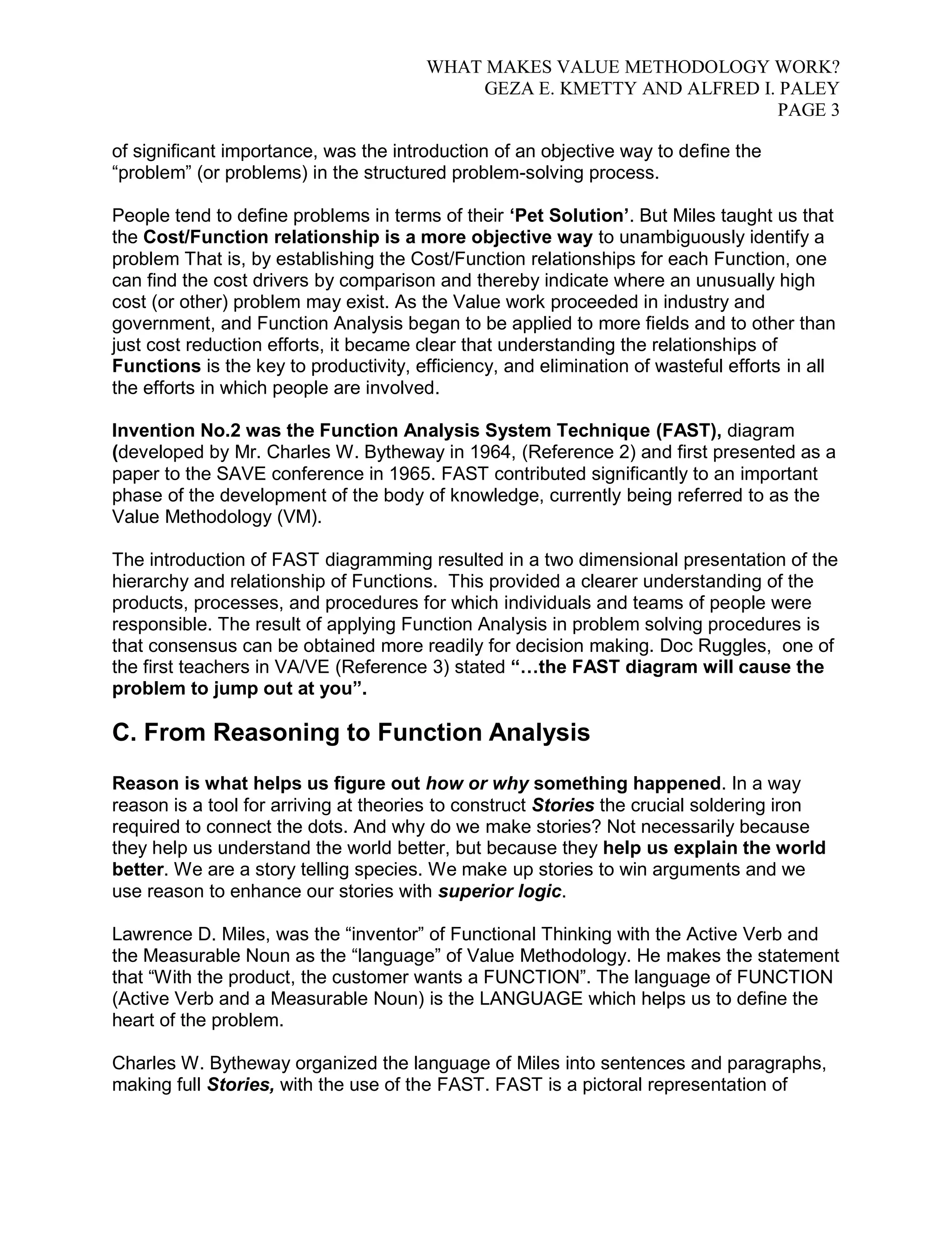 WHAT MAKES VALUE METHODOLOGY WORK? 
GEZA E. KMETTY AND ALFRED I. PALEY 
PAGE 3 
of significant importance, was the introduction of an objective way to define the 
“problem” (or problems) in the structured problem-solving process. 
People tend to define problems in terms of their „Pet Solution‟. But Miles taught us that 
the Cost/Function relationship is a more objective way to unambiguously identify a 
problem That is, by establishing the Cost/Function relationships for each Function, one 
can find the cost drivers by comparison and thereby indicate where an unusually high 
cost (or other) problem may exist. As the Value work proceeded in industry and 
government, and Function Analysis began to be applied to more fields and to other than 
just cost reduction efforts, it became clear that understanding the relationships of 
Functions is the key to productivity, efficiency, and elimination of wasteful efforts in all 
the efforts in which people are involved. 
Invention No.2 was the Function Analysis System Technique (FAST), diagram 
(developed by Mr. Charles W. Bytheway in 1964, (Reference 2) and first presented as a 
paper to the SAVE conference in 1965. FAST contributed significantly to an important 
phase of the development of the body of knowledge, currently being referred to as the 
Value Methodology (VM). 
The introduction of FAST diagramming resulted in a two dimensional presentation of the 
hierarchy and relationship of Functions. This provided a clearer understanding of the 
products, processes, and procedures for which individuals and teams of people were 
responsible. The result of applying Function Analysis in problem solving procedures is 
that consensus can be obtained more readily for decision making. Doc Ruggles, one of 
the first teachers in VA/VE (Reference 3) stated “…the FAST diagram will cause the 
problem to jump out at you”. 
C. From Reasoning to Function Analysis 
Reason is what helps us figure out how or why something happened. In a way 
reason is a tool for arriving at theories to construct Stories the crucial soldering iron 
required to connect the dots. And why do we make stories? Not necessarily because 
they help us understand the world better, but because they help us explain the world 
better. We are a story telling species. We make up stories to win arguments and we 
use reason to enhance our stories with superior logic. 
Lawrence D. Miles, was the “inventor” of Functional Thinking with the Active Verb and 
the Measurable Noun as the “language” of Value Methodology. He makes the statement 
that “With the product, the customer wants a FUNCTION”. The language of FUNCTION 
(Active Verb and a Measurable Noun) is the LANGUAGE which helps us to define the 
heart of the problem. 
Charles W. Bytheway organized the language of Miles into sentences and paragraphs, 
making full Stories, with the use of the FAST. FAST is a pictoral representation of 
 