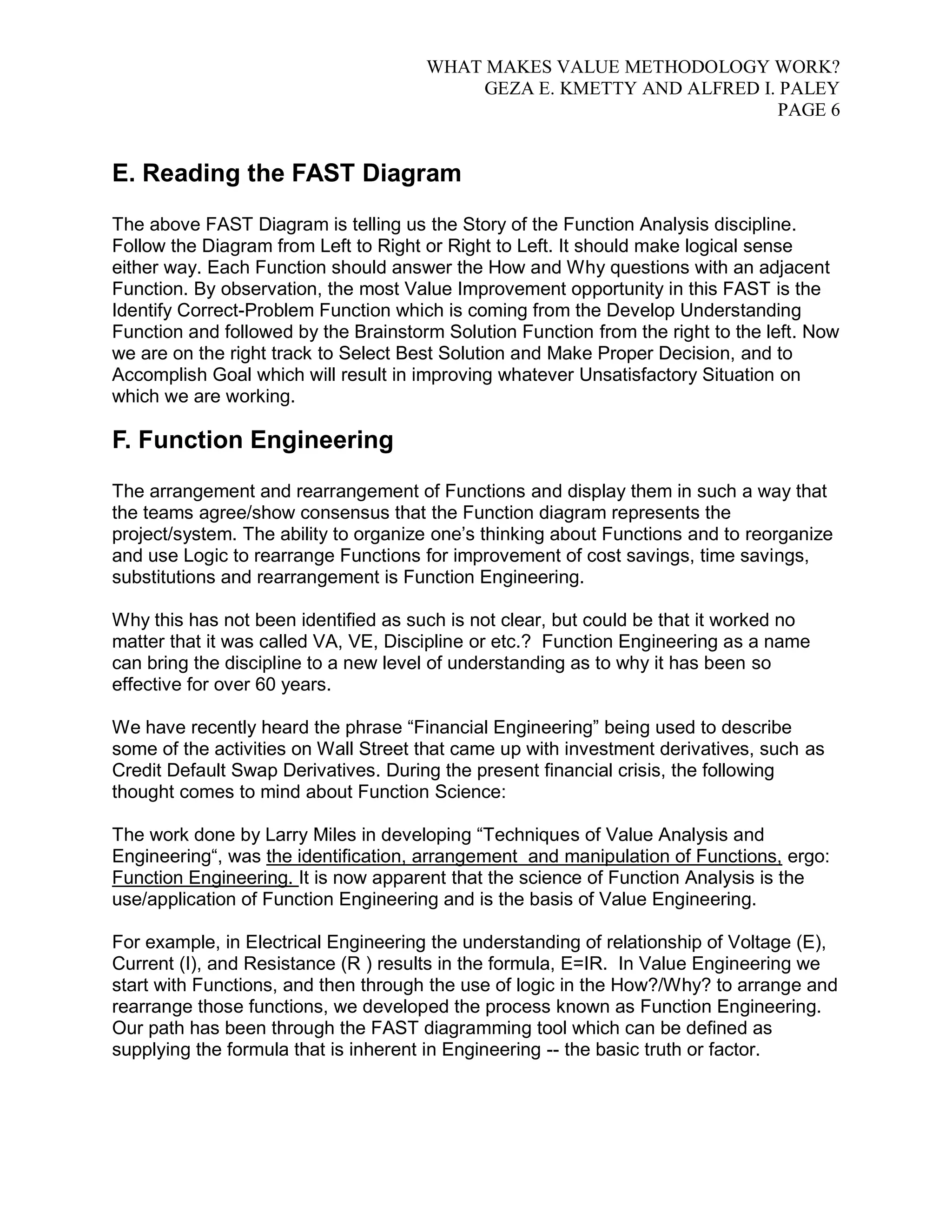 WHAT MAKES VALUE METHODOLOGY WORK? 
GEZA E. KMETTY AND ALFRED I. PALEY 
PAGE 6 
E. Reading the FAST Diagram 
The above FAST Diagram is telling us the Story of the Function Analysis discipline. 
Follow the Diagram from Left to Right or Right to Left. It should make logical sense 
either way. Each Function should answer the How and Why questions with an adjacent 
Function. By observation, the most Value Improvement opportunity in this FAST is the 
Identify Correct-Problem Function which is coming from the Develop Understanding 
Function and followed by the Brainstorm Solution Function from the right to the left. Now 
we are on the right track to Select Best Solution and Make Proper Decision, and to 
Accomplish Goal which will result in improving whatever Unsatisfactory Situation on 
which we are working. 
F. Function Engineering 
The arrangement and rearrangement of Functions and display them in such a way that 
the teams agree/show consensus that the Function diagram represents the 
project/system. The ability to organize one’s thinking about Functions and to reorganize 
and use Logic to rearrange Functions for improvement of cost savings, time savings, 
substitutions and rearrangement is Function Engineering. 
Why this has not been identified as such is not clear, but could be that it worked no 
matter that it was called VA, VE, Discipline or etc.? Function Engineering as a name 
can bring the discipline to a new level of understanding as to why it has been so 
effective for over 60 years. 
We have recently heard the phrase “Financial Engineering” being used to describe 
some of the activities on Wall Street that came up with investment derivatives, such as 
Credit Default Swap Derivatives. During the present financial crisis, the following 
thought comes to mind about Function Science: 
The work done by Larry Miles in developing “Techniques of Value Analysis and 
Engineering“, was the identification, arrangement and manipulation of Functions, ergo: 
Function Engineering. It is now apparent that the science of Function Analysis is the 
use/application of Function Engineering and is the basis of Value Engineering. 
For example, in Electrical Engineering the understanding of relationship of Voltage (E), 
Current (I), and Resistance (R ) results in the formula, E=IR. In Value Engineering we 
start with Functions, and then through the use of logic in the How?/Why? to arrange and 
rearrange those functions, we developed the process known as Function Engineering. 
Our path has been through the FAST diagramming tool which can be defined as 
supplying the formula that is inherent in Engineering -- the basic truth or factor. 
 