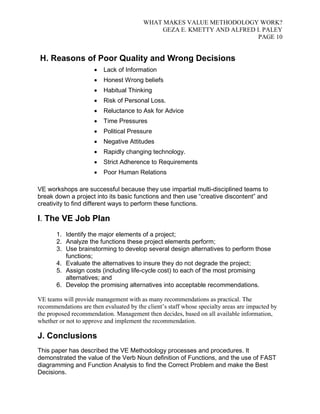 WHAT MAKES VALUE METHODOLOGY WORK? 
GEZA E. KMETTY AND ALFRED I. PALEY 
PAGE 10 
H. Reasons of Poor Quality and Wrong Decisions 
 Lack of Information 
 Honest Wrong beliefs 
 Habitual Thinking 
 Risk of Personal Loss. 
 Reluctance to Ask for Advice 
 Time Pressures 
 Political Pressure 
 Negative Attitudes 
 Rapidly changing technology. 
 Strict Adherence to Requirements 
 Poor Human Relations 
VE workshops are successful because they use impartial multi-disciplined teams to 
break down a project into its basic functions and then use “creative discontent” and 
creativity to find different ways to perform these functions. 
I. The VE Job Plan 
1. Identify the major elements of a project; 
2. Analyze the functions these project elements perform; 
3. Use brainstorming to develop several design alternatives to perform those 
functions; 
4. Evaluate the alternatives to insure they do not degrade the project; 
5. Assign costs (including life-cycle cost) to each of the most promising 
alternatives; and 
6. Develop the promising alternatives into acceptable recommendations. 
VE teams will provide management with as many recommendations as practical. The 
recommendations are then evaluated by the client’s staff whose specialty areas are impacted by 
the proposed recommendation. Management then decides, based on all available information, 
whether or not to approve and implement the recommendation. 
J. Conclusions 
This paper has described the VE Methodology processes and procedures. It 
demonstrated the value of the Verb Noun definition of Functions, and the use of FAST 
diagramming and Function Analysis to find the Correct Problem and make the Best 
Decisions. 
 