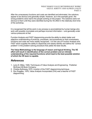 WHAT MAKES VALUE METHODOLOGY WORK? 
GEZA E. KMETTY AND ALFRED I. PALEY 
PAGE 11 
After the unnecessary functions and costs are identified and eliminated, the solutions 
appear to be obvious and generally simple. However, as in the example given, the 
wrong problems were real to the people working on the project. The solutions were not 
obvious to them until they were identified during the VE effort in the relatively short time 
of the workshop. 
It is recognized that all the work in any process is accomplished by human beings who 
work with possibly incomplete and perhaps incorrect information -- and generally under 
various pressures at that. 
Function Analysis and FAST diagramming provide the ability to obtain better and 
objective understanding of products, processes, and procedures so that unnecessary 
functions and costs are more readily recognized. It is the use of Function Analysis and 
FAST which supplies the ability to objectively and clearly identify and define the “correct 
problem” in the problem solving procedure that yields the best results. 
The Value Methodology is the language of reason and logical thinking. The VE 
effort will result in identification of the correct problem and an intimate 
understanding of the required functions which lead to the best possible solution 
of which the VE team is capable. 
References 
1. Larry D. Miles; 1949, Techniques of Value Analysis and Engineering: Publisher 
McGraw-Hill Book Company. 
2. Charles Bytheway,1975, inventor of the FAST diagramming technique. 
3. Doc Ruggles, 1976, Value Analysis Incorporated (VAI) was a teacher of FAST 
diagramming. 
