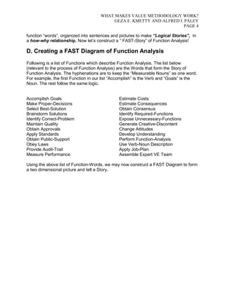 WHAT MAKES VALUE METHODOLOGY WORK? 
GEZA E. KMETTY AND ALFRED I. PALEY 
PAGE 4 
function “words”, organized into sentences and pictures to make “Logical Stories”, in 
a how-why relationship. Now let’s construct a “ FAST-Story” of Function Analysis! 
D. Creating a FAST Diagram of Function Analysis 
Following is a list of Functions which describe Function Analysis. The list below 
(relevant to the process of Function Analysis) are the Words that form the Story of 
Function Analysis. The hyphenations are to keep the “Measurable Nouns” as one word. 
For example, the first Function in our list “Accomplish” is the Verb and “Goals” is the 
Noun. The rest follow the same logic. 
Accomplish Goals 
Make Proper-Decisions 
Select Best-Solution 
Brainstorm Solutions 
Identify Correct-Problem 
Maintain Quality 
Obtain Approvals 
Apply Standards 
Obtain Public-Support 
Obey Laws 
Provide Audit-Trail 
Measure Performance 
Estimate Costs 
Estimate Consequences 
Obtain Consensus 
Identify Required-Functions 
Expose Unnecessary-Functions 
Generate Creative-Discontent 
Change Attitudes 
Develop Understanding 
Perform Function-Analysis 
Use Verb-Noun Description 
Apply Job-Plan 
Assemble Expert VE Team 
Using the above list of Function-Words, we may now construct a FAST Diagram to form 
a two dimensional picture and tell a Story. 
 