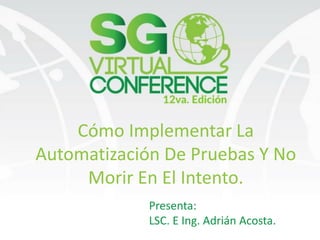 Cómo Implementar La
Automatización De Pruebas Y No
Morir En El Intento.
Presenta:
LSC. E Ing. Adrián Acosta.
 