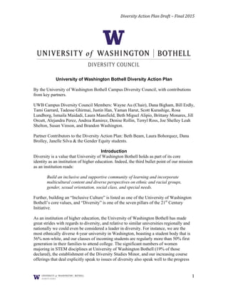 Diversity	
  Action	
  Plan	
  Draft	
  –	
  Final	
  2015	
  
	
  	
  	
  
1	
  
University of Washington Bothell Diversity Action Plan
By the University of Washington Bothell Campus Diversity Council, with contributions
from key partners.
UWB Campus Diversity Council Members: Wayne Au (Chair), Dana Bigham, Bill Erdly,
Tami Garrard, Tadesse Ghirmai, Justin Han, Yaman Harut, Scott Kurashige, Rosa
Lundborg, Ismaila Maidadi, Laura Mansfield, Beth Miguel Alipio, Brittany Monares, Jill
Orcutt, Alejandra Perez, Andrea Ramirez, Denise Rollin, Terryl Ross, Joe Shelley Leah
Shelton, Susan Vinson, and Brandon Washington.
Partner Contributors to the Diversity Action Plan: Beth Beam, Laura Bohorquez,	
  Dana
Brolley, Janelle Silva & the Gender Equity students.
Introduction
Diversity is a value that University of Washington Bothell holds as part of its core
identity as an institution of higher education. Indeed, the third bullet point of our mission
as an institution reads:
Build an inclusive and supportive community of learning and incorporate
multicultural content and diverse perspectives on ethnic and racial groups,
gender, sexual orientation, social class, and special needs.
Further, building an “Inclusive Culture” is listed as one of the University of Washington
Bothell’s core values, and “Diversity” is one of the seven pillars of the 21st
Century
Initiative.
As an institution of higher education, the University of Washington Bothell has made
great strides with regards to diversity, and relative to similar universities regionally and
nationally we could even be considered a leader in diversity. For instance, we are the
most ethnically diverse 4-year university in Washington, boasting a student body that is
56% non-white, and our classes of incoming students are regularly more than 50% first
generation in their families to attend college. The significant numbers of women
majoring in STEM disciplines at University of Washington Bothell (19% of those
declared), the establishment of the Diversity Studies Minor, and our increasing course
offerings that deal explicitly speak to issues of diversity also speak well to the progress
 