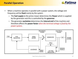 Parallel Operation
• When a machine operates in parallel with a power system, the voltage and
frequency will be fixed mainly by the system.
– The fuel supply to the prime mover determines the Power which is supplied
by the generator and this is controlled by the governor.
– The generator excitation determines the internal emf of the machine and
therefore affects the power factor when the terminal voltage is fixed by the
power system.
Syed Hamza Kazmi (GTE) 11
 