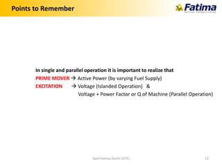Points to Remember
In single and parallel operation it is important to realize that
PRIME MOVER  Active Power (by varying Fuel Supply)
EXCITATION  Voltage (Islanded Operation) &
Voltage + Power Factor or Q of Machine (Parallel Operation)
Syed Hamza Kazmi (GTE) 12
 