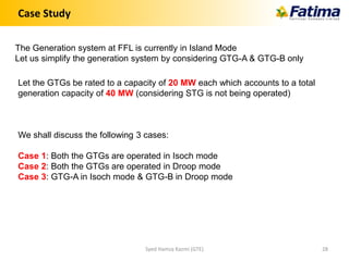 Case Study
The Generation system at FFL is currently in Island Mode
Let us simplify the generation system by considering GTG-A & GTG-B only
Let the GTGs be rated to a capacity of 20 MW each which accounts to a total
generation capacity of 40 MW (considering STG is not being operated)
We shall discuss the following 3 cases:
Case 1: Both the GTGs are operated in Isoch mode
Case 2: Both the GTGs are operated in Droop mode
Case 3: GTG-A in Isoch mode & GTG-B in Droop mode
Syed Hamza Kazmi (GTE) 28
 