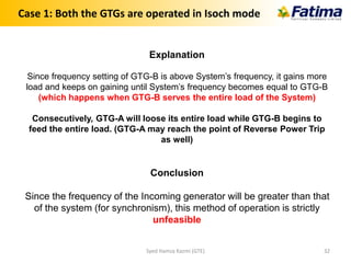 Case 1: Both the GTGs are operated in Isoch mode
Explanation
Since frequency setting of GTG-B is above System’s frequency, it gains more
load and keeps on gaining until System’s frequency becomes equal to GTG-B
(which happens when GTG-B serves the entire load of the System)
Consecutively, GTG-A will loose its entire load while GTG-B begins to
feed the entire load. (GTG-A may reach the point of Reverse Power Trip
as well)
Conclusion
Since the frequency of the Incoming generator will be greater than that
of the system (for synchronism), this method of operation is strictly
unfeasible
Syed Hamza Kazmi (GTE) 32
 