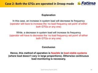 Case 2: Both the GTGs are operated in Droop mode
Explanation
In this case, an increase in system load will decrease its frequency
(operator will have to increase the ‘no load frequency set point’ of either
both GTGs or any one)
While, a decrease in system load will increase its frequency
(operator will have to decrease the ‘no load frequency set point’ of either
both GTGs or any one)
Conclusion
Hence, this method of operation is feasible in load stable systems
(where load doesn’t vary in large proportions). Otherwise continuous
load monitoring is necessary.
Syed Hamza Kazmi (GTE) 36
 