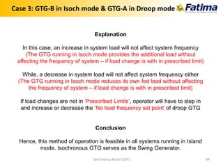 Explanation
In this case, an increase in system load will not affect system frequency
(The GTG running in Isoch mode provides the additional load without
affecting the frequency of system – if load change is with in prescribed limit)
While, a decrease in system load will not affect system frequency either
(The GTG running in Isoch mode reduces its own fed load without affecting
the frequency of system – if load change is with in prescribed limit)
If load changes are not in ‘Prescribed Limits’, operator will have to step in
and increase or decrease the ‘No load frequency set point’ of droop GTG
Conclusion
Hence, this method of operation is feasible in all systems running in Island
mode. Isochronous GTG serves as the Swing Generator.
Case 3: GTG-B in Isoch mode & GTG-A in Droop mode
Syed Hamza Kazmi (GTE) 44
 