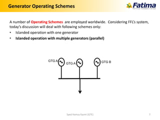 Generator Operating Schemes
A number of Operating Schemes are employed worldwide. Considering FFL’s system,
today’s discussion will deal with following schemes only:
• Islanded operation with one generator
• Islanded operation with multiple generators (parallel)
Syed Hamza Kazmi (GTE) 7
GTG A GTG BGTG A
 