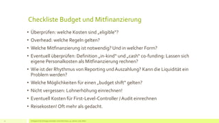 Checkliste Budget und Mitfinanzierung
• Überprüfen: welche Kosten sind „eligible“?
• Overhead: welche Regeln gelten?
• Welche Mitfinanzierung ist notwendig? Und in welcher Form?
• Eventuell überprüfen: Definition „in-kind“ und „cash“ co-funding: Lassen sich
eigene Personalkosten als Mitfinanzierung rechnen?
• Wie ist der Rhythmus von Reporting und Auszahlung? Kann die Liquidität ein
Problem werden?
• Welche Möglichkeiten für einen „budget shift“ gelten?
• Nicht vergessen: Lohnerhöhung einrechnen!
• Eventuell Kosten für First-Level-Controller / Audit einrechnen
• Reisekosten! Oft mehr als gedacht.
Erfolgreich EU Anträge schreiben: Silva Herrmann, 25. Jänner 2016, Wien11
 