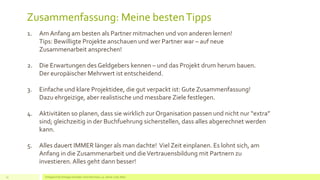 Zusammenfassung: Meine bestenTipps
Erfolgreich EU Anträge schreiben: Silva Herrmann, 25. Jänner 2016, Wien13
1. Am Anfang am besten als Partner mitmachen und von anderen lernen!
Tips: Bewilligte Projekte anschauen und wer Partner war – auf neue
Zusammenarbeit ansprechen!
2. Die Erwartungen des Geldgebers kennen – und das Projekt drum herum bauen.
Der europäischer Mehrwert ist entscheidend.
3. Einfache und klare Projektidee, die gut verpackt ist: Gute Zusammenfassung!
Dazu ehrgeizige, aber realistische und messbare Ziele festlegen.
4. Aktivitäten so planen, dass sie wirklich zur Organisation passen und nicht nur “extra”
sind; gleichzeitig in der Buchfuehrung sicherstellen, dass alles abgerechnet werden
kann.
5. Alles dauert IMMER länger als man dachte! Viel Zeit einplanen. Es lohnt sich, am
Anfang in die Zusammenarbeit und dieVertrauensbildung mit Partnern zu
investieren.Alles geht dann besser!
 