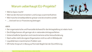 Warum ueberhaupt EU-Projekte?
• Weil es Spass macht!
• Weil sie den Horizont erweitern und Europa zusammenfuehren
• Weil manche Umweltprobleme grösser sind als einzelne Länder
• …. Und weil sie zur Finanzierung beitragen
ABER
• Der organisatorische und finanzielleAufwand für die Antragstellung ist relativ hoch
• Die Erfolgschancen oft geringer als in nationalenAntragsverfahren
• Unterschiedliche Sprachen sind manchmal eine echte Herausforderung
• Nach außen steht die eigene Organisation nicht so voll im Mittelpunkt
• Liquidität kann manchmal ein Problem sein
• Oft hoher Anspruch in Bezug auf formale Regeln bei der Durchführung
3 Erfolgreich EU Anträge schreiben: Silva Herrmann, 25. Jänner 2016, Wien
 