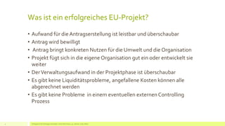 Was ist ein erfolgreiches EU-Projekt?
• Aufwand für die Antragserstellung ist leistbar und überschaubar
• Antrag wird bewilligt
• Antrag bringt konkreten Nutzen für die Umwelt und die Organisation
• Projekt fügt sich in die eigene Organisation gut ein oder entwickelt sie
weiter
• DerVerwaltungsaufwand in der Projektphase ist überschaubar
• Es gibt keine Liquiditätsprobleme, angefallene Kosten können alle
abgerechnet werden
• Es gibt keine Probleme in einem eventuellen externen Controlling
Prozess
Erfolgreich EU Anträge schreiben: Silva Herrmann, 25. Jänner 2016, Wien4
 