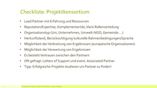 Checkliste: Projektkonsortium
• Lead Partner mit Erfahrung und Ressourcen
• Reputation/Expertise, Komplementarität, klare Rollenverteilung
• Organisationstyp (Uni, Unternehmen, Umwelt-NGO, Gemeinde….)
• Herkunftsland, Berücksichtigung kulturelle Rahmenbedingungen/Sprache
• Möglichkeit derVerbreitung von Ergebnissen (europäische Organisationen)
• Möglichkeit derVerwertung von Ergebnissen
• Es bestehtVertrauen zwischen den Partnern
• Oft gefragt: Letters of Support und event. Associated Partner
• Tipp: Erfolgreiche Projekte studieren um Partner zu finden!
Erfolgreich EU Anträge schreiben: Silva Herrmann, 25. Jänner 2016, Wien7
 