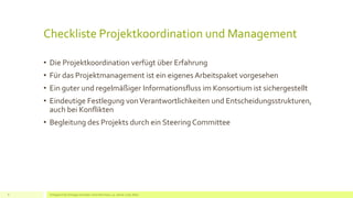 Checkliste Projektkoordination und Management
• Die Projektkoordination verfügt über Erfahrung
• Für das Projektmanagement ist ein eigenes Arbeitspaket vorgesehen
• Ein guter und regelmäßiger Informationsfluss im Konsortium ist sichergestellt
• Eindeutige Festlegung vonVerantwortlichkeiten und Entscheidungsstrukturen,
auch bei Konflikten
• Begleitung des Projekts durch ein Steering Committee
Erfolgreich EU Anträge schreiben: Silva Herrmann, 25. Jänner 2016, Wien8
 