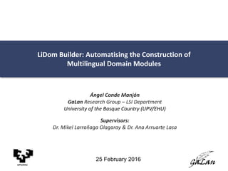 LiDom Builder: Automatising the Construction of
Multilingual Domain Modules
Ángel Conde Manjón
GaLan Research Group – LSI Department
University of the Basque Country (UPV/EHU)
Supervisors:
Dr. Mikel Larrañaga Olagaray & Dr. Ana Arruarte Lasa
UPV/EHU
25 February 2016
 