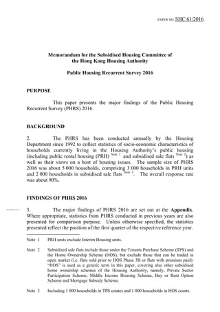 PAPER NO. SHC 61/2016
Memorandum for the Subsidised Housing Committee of
the Hong Kong Housing Authority
Public Housing Recurrent Survey 2016
PURPOSE
This paper presents the major findings of the Public Housing
Recurrent Survey (PHRS) 2016.
BACKGROUND
2. The PHRS has been conducted annually by the Housing
Department since 1992 to collect statistics of socio-economic characteristics of
households currently living in the Housing Authority’s public housing
(including public rental housing (PRH) Note 1
and subsidised sale flats Note 2
) as
well as their views on a host of housing issues. The sample size of PHRS
2016 was about 5 000 households, comprising 3 000 households in PRH units
and 2 000 households in subsidised sale flats Note 3
. The overall response rate
was about 90%.
FINDINGS OF PHRS 2016
3. The major findings of PHRS 2016 are set out at the Appendix.
Where appropriate, statistics from PHRS conducted in previous years are also
presented for comparison purpose. Unless otherwise specified, the statistics
presented reflect the position of the first quarter of the respective reference year.
Note 1 PRH units exclude Interim Housing units.
Note 2 Subsidised sale flats include those under the Tenants Purchase Scheme (TPS) and
the Home Ownership Scheme (HOS), but exclude those that can be traded in
open market (i.e. flats sold prior to HOS Phase 3B or flats with premium paid).
“HOS” is used as a generic term in this paper, covering also other subsidised
home ownership schemes of the Housing Authority, namely, Private Sector
Participation Scheme, Middle Income Housing Scheme, Buy or Rent Option
Scheme and Mortgage Subsidy Scheme.
Note 3 Including 1 000 households in TPS estates and 1 000 households in HOS courts.
 