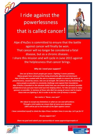 I ride against the
powerlessness
that is called cancer!
Alpe d'HuZes is committed to ensure that the battle
against cancer will finally be won.
That cancer will no longer be considered a fatal
disease, but as a chronic disease..
I share this mission and will cycle in June 2015 against
the helplessness that cancer brings.
Why do I need your support?
One out of three Dutch people get cancer. Fighting it seems pointless.
Many people have witnessed lives being drastically affected and destroyed.
Alpe d'HuZes was created with the aim to empower people to convert the sense of
powerlessness, caused by cancer, into one of strength. We achieve this by motivating as
many people as possible to constantly challenge and expand their boundaries.
Alpe d'HuZes is founded on the absolute belief that you can attain the greatest possible
satisfaction if you put your heart and soul into helping others. For this we need as many
sponsors as possible. In memory of those who died too young of cancer and to inspire
those who are fighting it. But in order to do this a lot of money is needed.
Our motto is "Never, ever quit!"
We refuse to accept any limitations in what we can and will achieve.
Through a strict policy we ensure that of every euro donated,
100% will be put to the benefit of the fight against cancer.
I have committed myself to climb the Alpe d'Huez multiple times in one day. Let’s go for it!
Do you support me?
Share my goal and submit your sponsorship at: www.opgevenisgeenoptie.nl
 