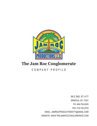 The Jam Roc Conglomerate
C O M P A N Y P R O F I L E
99 E 2ND. ST. # 77
MINEOLA, NY 11501
PH. 646-750-0045
FAX. 516-740-0793
EMAIL: JAMROCPRODUCTIONS777@GMAIL.COM
WEBSITE: WWW.THEJAMROCCONGLOMERATE.COM
 
