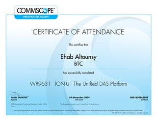 CERTIFICATE OF ATTENDANCE
This certifies that
Ehab Altounsy
BTC
has successfully completed
WR9631 - ION-U - The Unified DAS Platform
James Donovan
Approval
5th December 2014
Date Issued
G601650SA209S
Certificate
BICSI Recognized Continuing Education Credits (CECs)
None
This designation expires one (1) years from the date above
This is a training certificate. On its own, it does not infer or imply membership of the CommScope PartnerPRO™ Program or any other CommScope program. For further details visit www.commscope.com/PartnerPRO.
FM-106729-EN © 2014 CommScope, Inc. All rights reserved.
Powered by TCPDF (www.tcpdf.org)
 