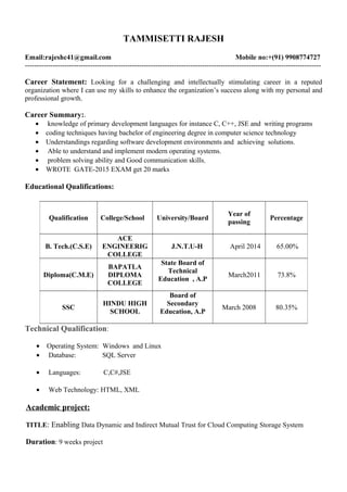 TAMMISETTI RAJESH
Email:rajeshc41@gmail.com Mobile no:+(91) 9908774727
-------------------------------------------------------------------------------------------------------------------------------
Career Statement: Looking for a challenging and intellectually stimulating career in a reputed
organization where I can use my skills to enhance the organization’s success along with my personal and
professional growth.
Career Summary:.
• knowledge of primary development languages for instance C, C++, JSE and writing programs
• coding techniques having bachelor of engineering degree in computer science technology
• Understandings regarding software development environments and achieving solutions.
• Able to understand and implement modern operating systems.
• problem solving ability and Good communication skills,
• WROTE GATE-2015 EXAM get 20 marks
Educational Qualifications:
Technical Qualification:
• Operating System: Windows and Linux
• Database: SQL Server
• Languages: C,C#,JSE
• Web Technology: HTML, XML
Academic project:
TITLE: Enabling Data Dynamic and Indirect Mutual Trust for Cloud Computing Storage System
Duration: 9 weeks project
Qualification College/School University/Board
Year of
passing
Percentage
B. Tech.(C.S.E)
ACE
ENGINEERIG
COLLEGE
J.N.T.U-H April 2014 65.00%
Diploma(C.M.E)
BAPATLA
DIPLOMA
COLLEGE
State Board of
Technical
Education , A.P
March2011 73.8%
SSC
HINDU HIGH
SCHOOL
Board of
Secondary
Education, A.P
March 2008 80.35%
 