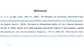 2/6/2017 12
References
(1, 2, 5, 6) Ege, Scott. (Nov 01, 2009). The Benefits of Stretching. Retrieved From:
h t t p s : / / o h s o n l i n e . c o m / a r t i c l e s / 2 0 0 9 / 1 1 / 0 1 / t h e - b e n e f i t s - o f - s t r e t c h i n g . a s p x .
(3) Goetsch, David L. (2015). The Basics of Occupational Safety (2nd Ed.). Pearson Education.
(4) May, D. (2002). Results of an OSHA Ergonomic Intervention Program in New Hampshire. Applied
O c c u p a t i o n a l a n d E n v i r o n m e n t a l H y g i e n e , 1 7 ( 1 1 ) , 7 6 8 - 7 7 3 . R e t r i e v e d f r o m :
h t t p : / / w w w . a s s e . o r g / a s s e t s / 1 / 7 / f e a t u r e 0 2 . p d f .
 