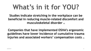 2/6/2017 8
Studies indicate stretching in the workplace can be
beneficial in reducing muscle-related discomfort and
musculoskeletal disorder (5)
Companies that have implemented OSHA’s ergonomic
guidelines have lower incidence of cumulative trauma
injuries and associated workers’ compensation costs (6)
What’s in it for YOU?
 