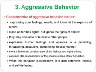 3. Aggressive Behavior
 Characteristics of aggressive behavior include:-
 expressing your feelings, needs, and ideas at the expense of
others.
 stand up for their rights, but ignore the rights of others;
 they may dominate or humiliate other people.
 expresses his/her feelings and opinions in a punishing,
threatening, assaultive, demanding, hostile manner.
 there is little or no consideration of the feelings and rights others.
 assumes little responsibility for the consequences of his/ her action.
 While this behavior is expressive, it is also defensive, hostile,
and self-defeating.
 