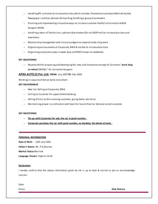  HandlingBTL activities to increasebusinesswhich includes-Promotional activity atMalls& market,
Newspaper insertion,Banners & hoarding,handlinga group of promoters
 Planningand implementing innovativeways to increasecustomer footfall atCarnation HUB &
Gurgaon WOW.
 Handlinga team of Technicians,advisors& promoters(On roll &Off roll) to increasebusinessand
awareness.
 Relationship management with InsuranceAgencies towards body shop work.
 Organizingvariousevents at Corporate, RWA & market to increasebusiness.
 Organizingcorporatecamps in week days and RWA Camps on weekends.
KEY MILESTONES
 Responsiblefor proposing and developing the new and innovativeconcept of Carnation “work shop
on wheel (WOW).” for Carnation Gurgaon.
APRA AUTO (I) Pvt. Ltd: FROM- July 2007TO- Feb 2009
Workingin capacity of Senior Sales Consultant
KEY DELIVERABLES
 New Car Selling at Corporate, RWA.
 Calling to Customer for appointment booking.
 Selling of Cars to the incoming customer, giving demo, test drive
 Maintaining proper co-ordination with team for hassle free Car delivery to end customer.
KEY MILESTONES
 Tie-up with Corporate for sale the car in good number.
 Corporate purchase the car with good number, so checking the detail of stock .
PERSONAL INFORMATION
Date of Birth : 10th July 1982.
Father’s Name: Mr. P.K.Sharma
Marital Status:Married
Language Known: English,Hindi
Declaration
I hereby confirm that the above information given by me is up to date & correct as per as my knowledge
concern.
Date:
Place: Alok Sharma
 