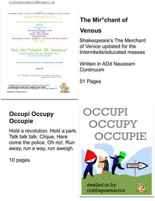 rickthepoetwarrior@hotmail.com
The Mir®
chant of
Venous
Shakespeare’s The Merchant
of Venice updated for the
Internitwits/educated masses
Written in ADd Nauseam
Continuum
51 Pages.
Occupi Occupy
Occupie
Hold a revolution. Hold a park.
Talk talk talk. Clique. Here
come the police, Oh no!. Run
away, run a way, run aweigh.
10 pages
 