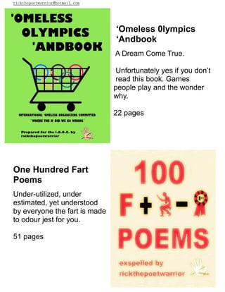 rickthepoetwarrior@hotmail.com
‘Omeless 0lympics
‘Andbook
A Dream Come True.
Unfortunately yes if you don’t
read this book. Games
people play and the wonder
why.
22 pages
One Hundred Fart
Poems
Under-utilized, under
estimated, yet understood
by everyone the fart is made
to odour jest for you.
51 pages
 