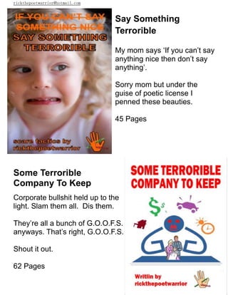 rickthepoetwarrior@hotmail.com
Say Something
Terrorible
My mom says ‘If you can’t say
anything nice then don’t say
anything’.
Sorry mom but under the
guise of poetic license I
penned these beauties.
45 Pages
Some Terrorible
Company To Keep
Corporate bullshit held up to the
light. Slam them all. Dis them.
They’re all a bunch of G.O.O.F.S.
anyways. That’s right, G.O.O.F.S.
Shout it out.
62 Pages
 