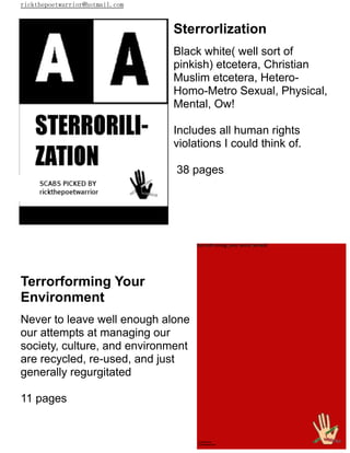 rickthepoetwarrior@hotmail.com
Sterrorlization
Black white( well sort of
pinkish) etcetera, Christian
Muslim etcetera, Hetero-
Homo-Metro Sexual, Physical,
Mental, Ow!
Includes all human rights
violations I could think of.
38 pages
Terrorforming Your
Environment
Never to leave well enough alone
our attempts at managing our
society, culture, and environment
are recycled, re-used, and just
generally regurgitated
11 pages
 